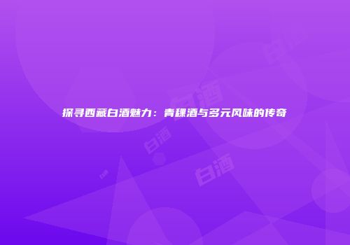 探寻西藏白酒魅力：青稞酒与多元风味的传奇