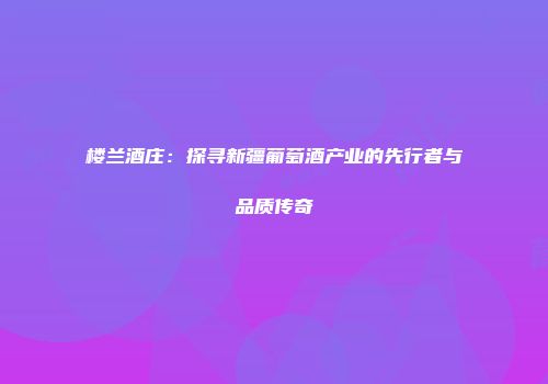楼兰酒庄：探寻新疆葡萄酒产业的先行者与品质传奇