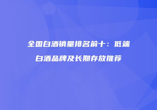 全国白酒销量排名前十：低端白酒品牌及长期存放推荐