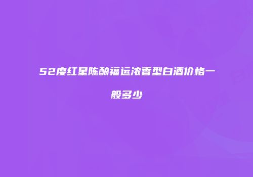 52度红星陈酿福运浓香型白酒价格一般多少