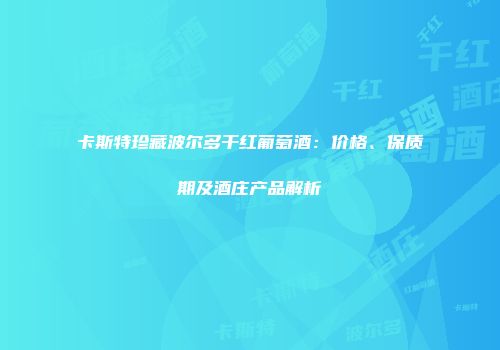 卡斯特珍藏波尔多干红葡萄酒：价格、保质期及酒庄产品解析