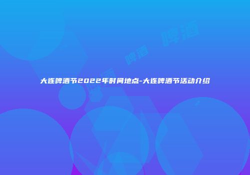大连啤酒节2022年时间地点-大连啤酒节活动介绍