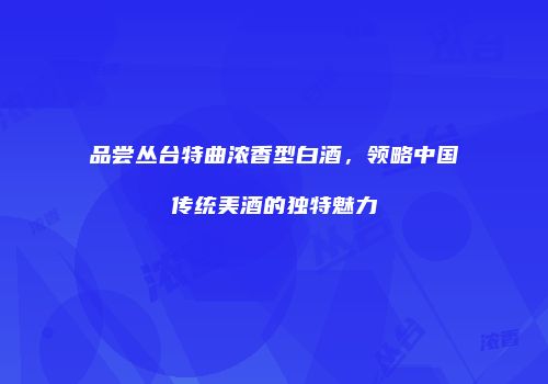 品尝丛台特曲浓香型白酒，领略中国传统美酒的独特魅力