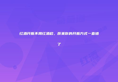 红酒开瓶不用红酒启，原来你的开瓶方式一直错了