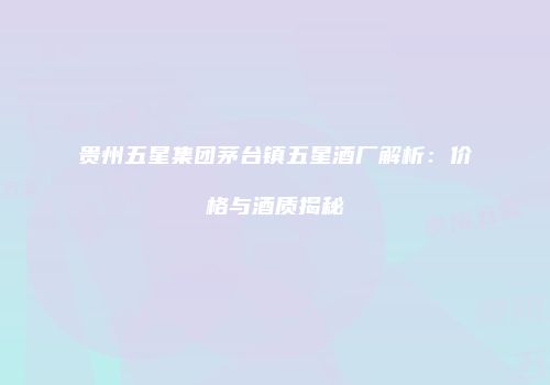 贵州五星集团茅台镇五星酒厂解析：价格与酒质揭秘