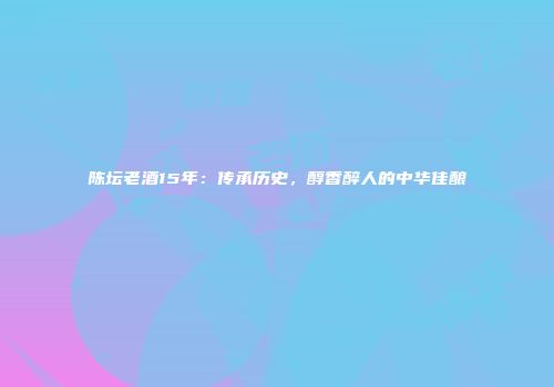 陈坛老酒15年：传承历史，醇香醉人的中华佳酿