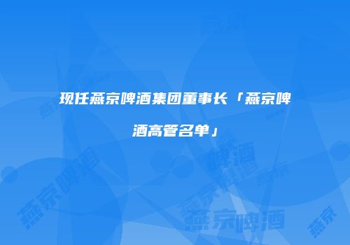 现任燕京啤酒集团董事长「燕京啤酒高管名单」