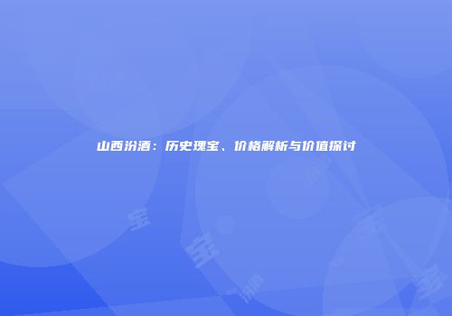 山西汾酒：历史瑰宝、价格解析与价值探讨