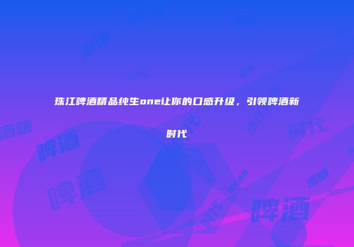 珠江啤酒精品纯生one让你的口感升级，引领啤酒新时代