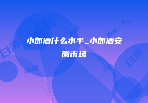 小郎酒什么水平_小郎酒安徽市场