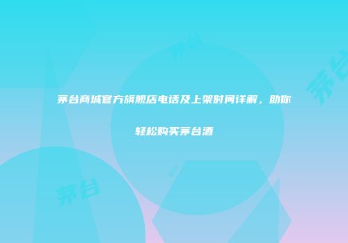 茅台商城官方旗舰店电话及上架时间详解，助你轻松购买茅台酒