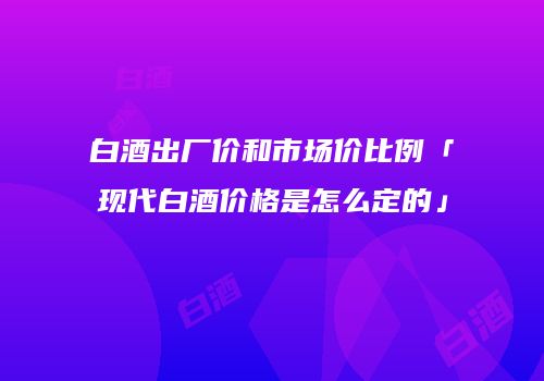 白酒出厂价和市场价比例「现代白酒价格是怎么定的」