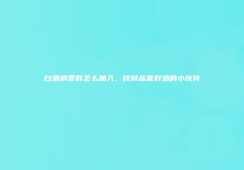 白酒消费群怎么加入，找到品鉴好酒的小伙伴