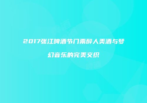 2017张江啤酒节门票醉人美酒与梦幻音乐的完美交织