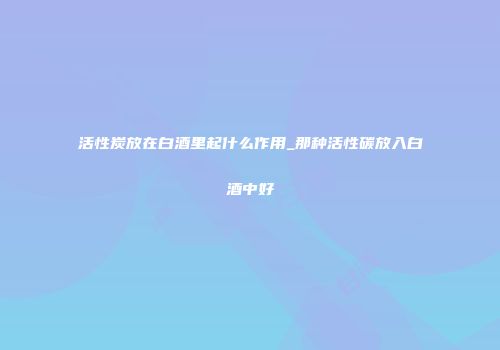 活性炭放在白酒里起什么作用_那种活性碳放入白酒中好