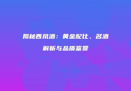 揭秘西凤酒：黄金配比、名酒解析与品质鉴赏