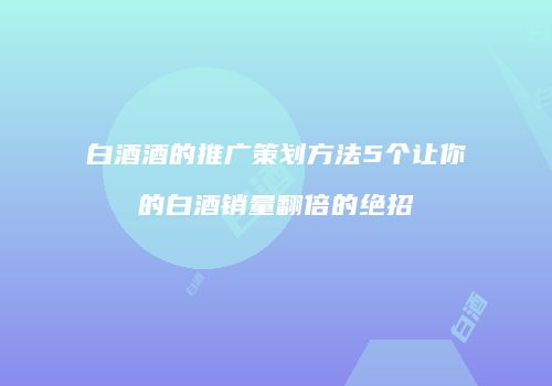 白酒酒的推广策划方法5个让你的白酒销量翻倍的绝招