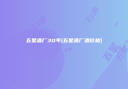 五星酒厂30年(五星酒厂酒价格)