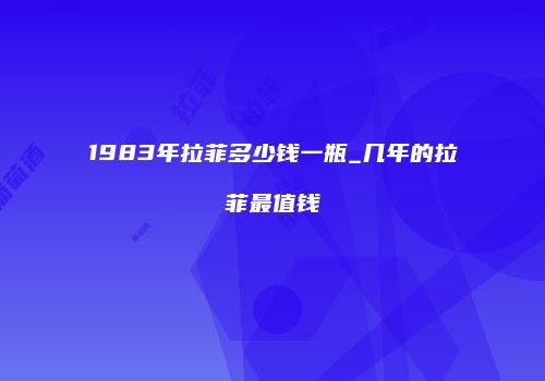 1983年拉菲多少钱一瓶_几年的拉菲最值钱