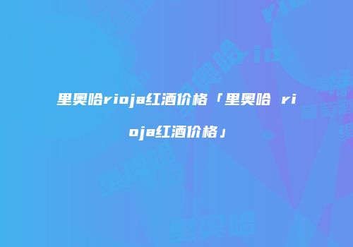 里奥哈rioja红酒价格「里奥哈 rioja红酒价格」