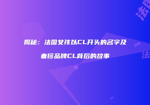 揭秘：法国女孩以CL开头的名字及奢侈品牌CL背后的故事