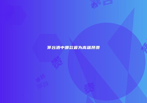茅台酒中哪款最为高端昂贵