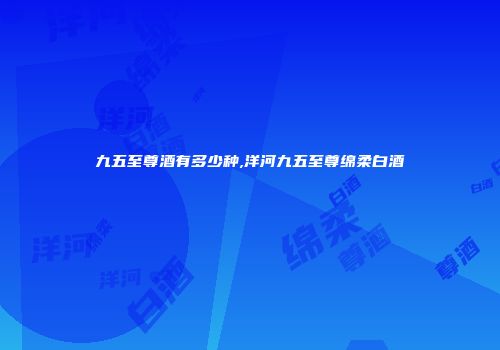 九五至尊酒有多少种,洋河九五至尊绵柔白酒