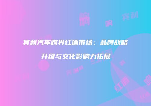宾利汽车跨界红酒市场：品牌战略升级与文化影响力拓展