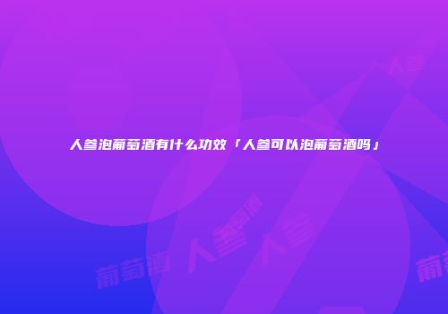 人参泡葡萄酒有什么功效「人参可以泡葡萄酒吗」