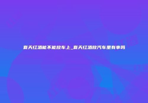 夏天红酒能不能放车上_夏天红酒放汽车里有事吗