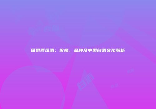 探索西凤酒：价格、品种及中国白酒文化解析