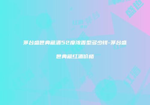 茅台盛世典藏酒52度浓香型多少钱-茅台盛世典藏红酒价格