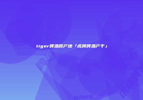 tiger啤酒原产地「虎牌啤酒产于」