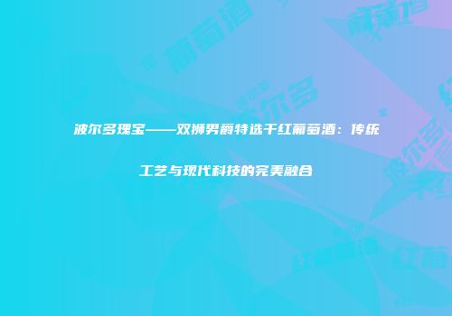 波尔多瑰宝——双狮男爵特选干红葡萄酒：传统工艺与现代科技的完美融合
