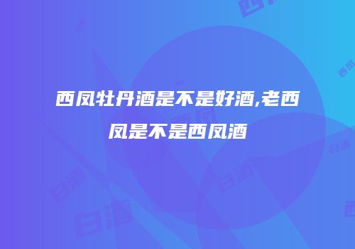 西凤牡丹酒是不是好酒,老西凤是不是西凤酒