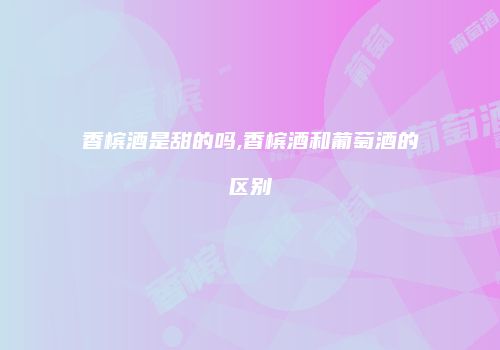 香槟酒是甜的吗,香槟酒和葡萄酒的区别