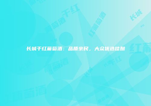 长城干红葡萄酒：品质亲民，大众优选佳酿