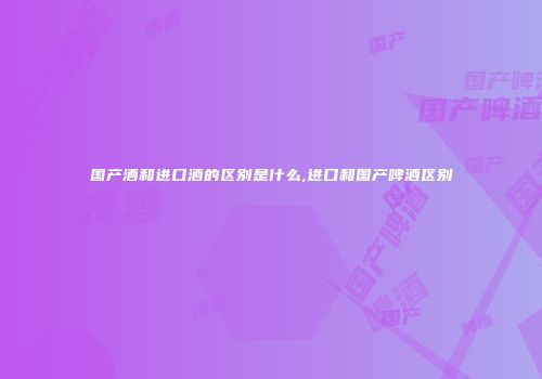 国产酒和进口酒的区别是什么,进口和国产啤酒区别