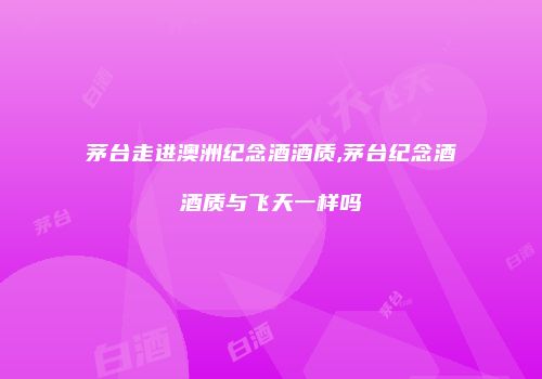 茅台走进澳洲纪念酒酒质,茅台纪念酒酒质与飞天一样吗