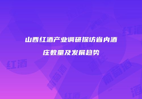 山西红酒产业调研探访省内酒庄数量及发展趋势