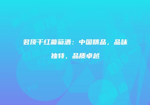 君顶干红葡萄酒：中国精品，品味独特，品质卓越