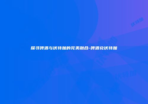 探寻啤酒与伏特加的完美融合-啤酒兑伏特加