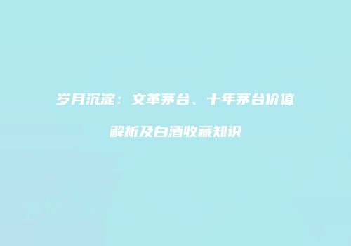 岁月沉淀：文革茅台、十年茅台价值解析及白酒收藏知识