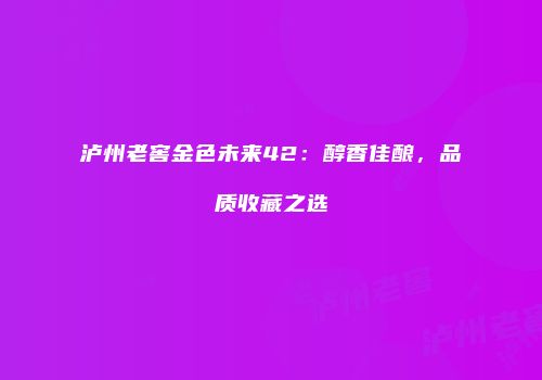 泸州老窖金色未来42：醇香佳酿，品质收藏之选