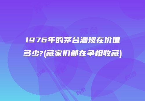 1976年的茅台酒现在价值多少?(藏家们都在争相收藏)