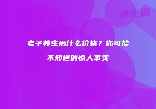 老子养生酒什么价格？你可能不知道的惊人事实