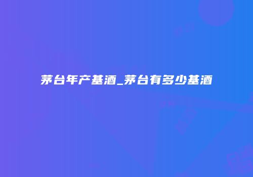 茅台年产基酒_茅台有多少基酒
