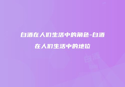 白酒在人们生活中的角色-白酒在人们生活中的地位