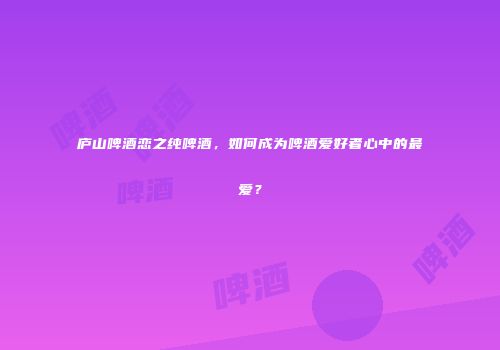庐山啤酒恋之纯啤酒，如何成为啤酒爱好者心中的最爱？