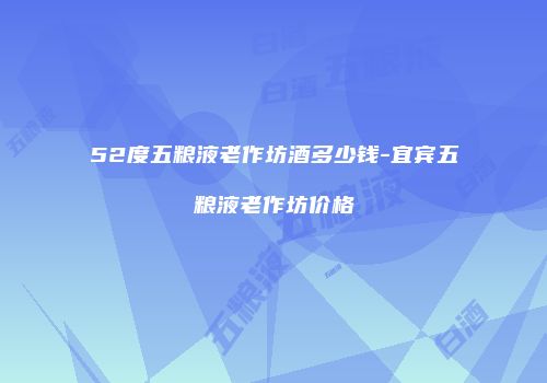 52度五粮液老作坊酒多少钱-宜宾五粮液老作坊价格